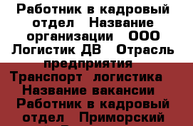 Работник в кадровый отдел › Название организации ­ ООО Логистик ДВ › Отрасль предприятия ­ Транспорт, логистика  › Название вакансии ­ Работник в кадровый отдел - Приморский край, Владивосток г. Работа » Вакансии   . Приморский край,Владивосток г.